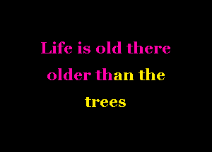 Life is old there
older than the

trees