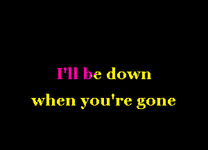 I'll be down

when you're gone