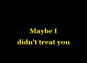 Maybe I

didn't treat you