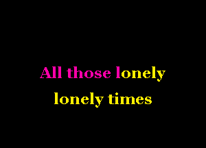 All those lonely

lonely times