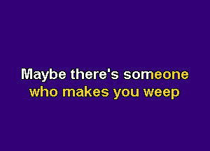 Maybe there's someone

who makes you weep