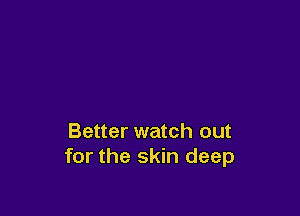 Better watch out
for the skin deep