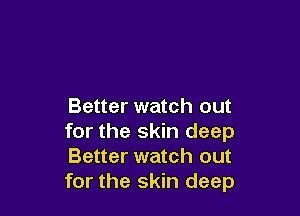 Better watch out

for the skin deep
Better watch out
for the skin deep
