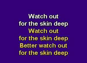 Watch out
for the skin deep
Watch out

for the skin deep
Better watch out
for the skin deep