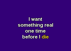 I want
something real

one time
before I die