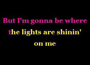 But I'm gonna be where
the lights are shinin'

on me