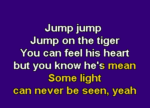 Jump jump
Jump on the tiger
You can feel his heart
but you know he's mean
Some light
can never be seen, yeah
