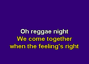 0h reggae night

We come together
when the feeling's right