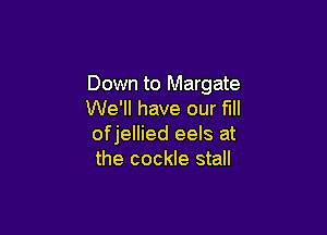 Down to Margate
We'll have our fill

ofjellied eels at
the cockle stall