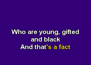 Who are young, gifted

and black
And that's a fact