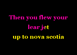 Then you flew your

learjet

up to nova scotia
