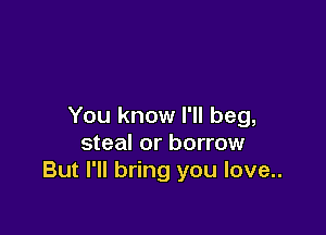 You know I'll beg,

steal or borrow
But I'll bring you love..