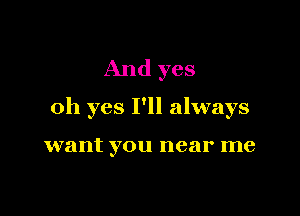 And yes

oh yes I'll always

want you near me
