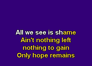 All we see is shame

Ain't nothing left
nothing to gain
Only hope remains