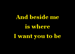 And beside me

is where

I want you to be