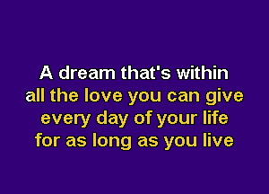 A dream that's within
all the love you can give

every day of your life
for as long as you live
