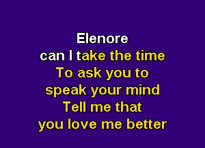 Elenore
can I take the time
To ask you to

speak your mind
Tell me that
you love me better
