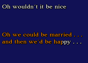 0h wouldn't it be nice

Oh we could be married . . .
and then we'd be happy . . .