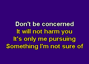 Don't be concerned
It will not harm you

It's only me pursuing
Something I'm not sure of