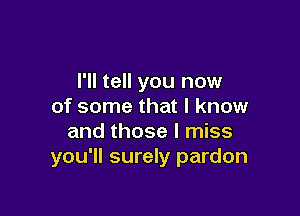 I'll tell you now
of some that I know

and those I miss
you'll surely pardon