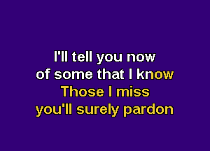 I'll tell you now
of some that I know

Those I miss
you'll surely pardon