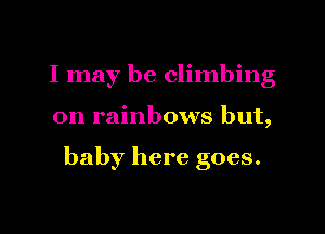 I may be climbing

on rainbows but,

baby here goes.