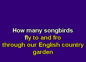 How many songbirds

fly to and fro
through our English country
garden