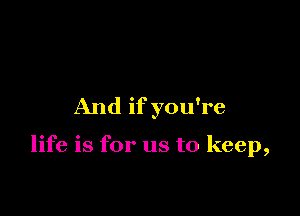 And if you're

life is for us to keep,