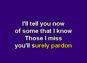 I'll tell you now
of some that I know

Those I miss
you'll surely pardon