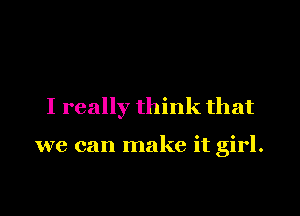 I really think that

we can make it girl.