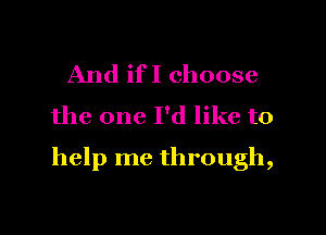 And ifI choose
the one I'd like to

help me through,