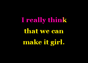 I really think

that we can

make it girl.