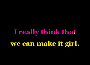 I really think that

we can make it girl.