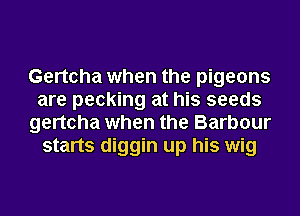 Gertcha when the pigeons
are pecking at his seeds
gertcha when the Barbour
starts diggin up his wig