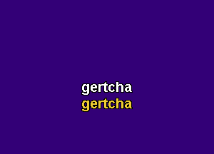 gertcha
gertcha