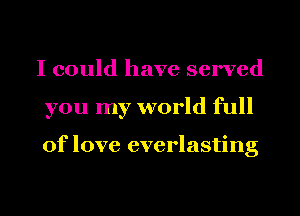 I could have served
you my world full

of love everlasting