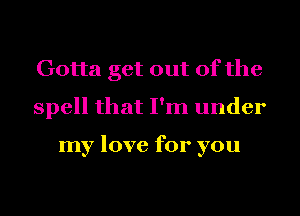 Gotta get out of the
spell that I'm under

my love for you