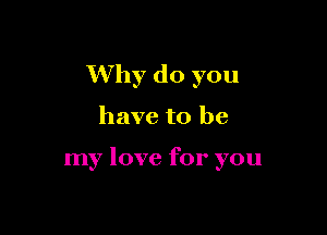 Why do you

have to be

my love for you