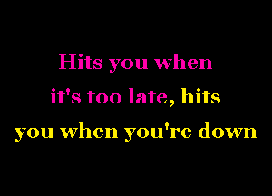 Hits you when
it's too late, hits

you when you're down