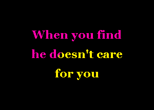 When you find

he doesn't care

for you