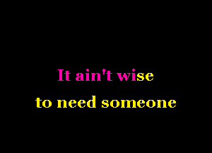 It ain't wise

to need someone