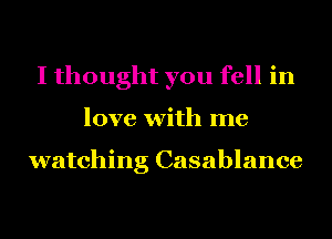 I thought you fell in
love with me

watching Casablance