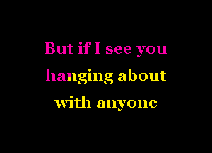 But ifI see you

hanging about

with anyone