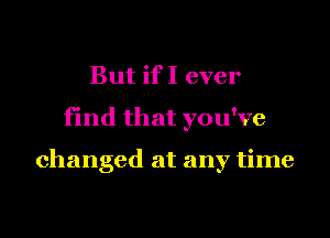 But if I ever
find that you've

changed at any time