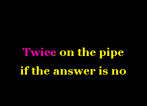 Twice 0n the pipe

if the answer is no