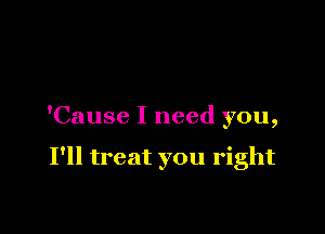 'Cause I need you,

I'll treat you right