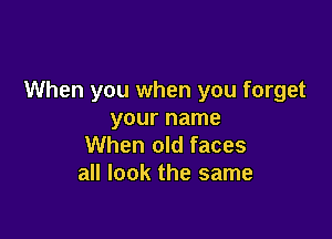 When you when you forget
your name

When old faces
all look the same