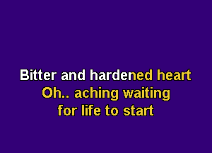 Bitter and hardened heart

0h.. aching waiting
for life to start