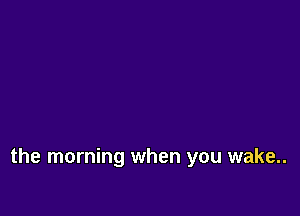 the morning when you wake..