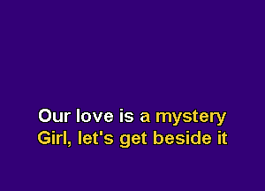 Our love is a mystery
Girl, let's get beside it